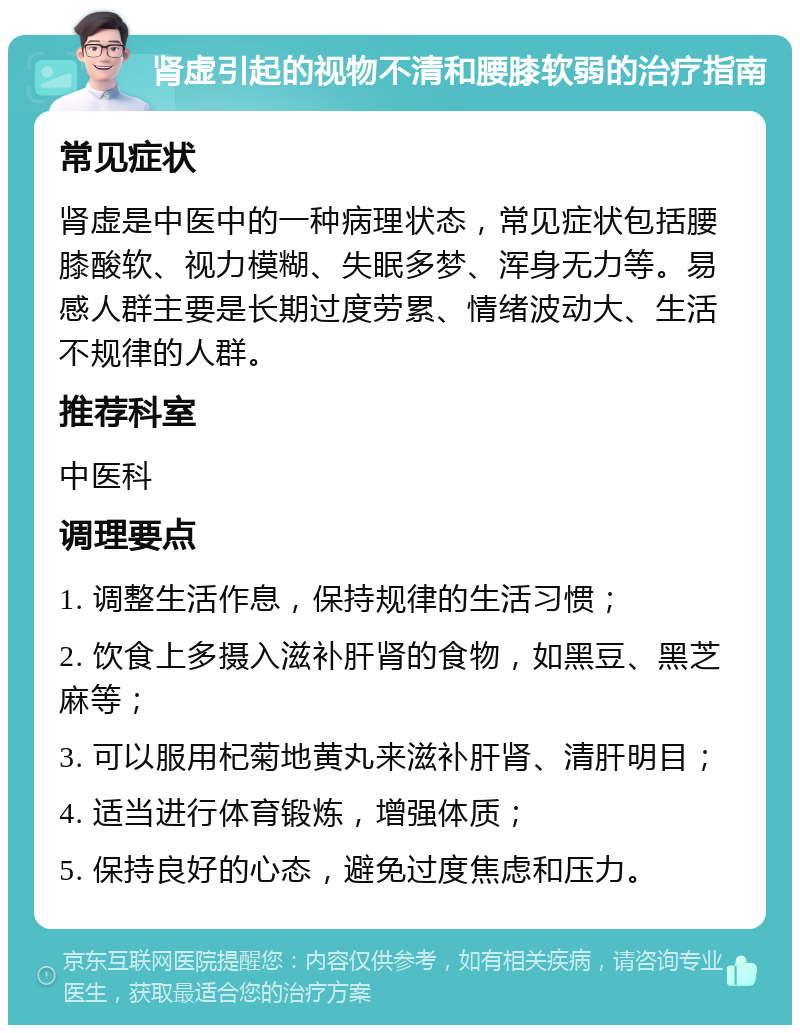 肾虚引起的视物不清和腰膝软弱的治疗指南 常见症状 肾虚是中医中的一种病理状态，常见症状包括腰膝酸软、视力模糊、失眠多梦、浑身无力等。易感人群主要是长期过度劳累、情绪波动大、生活不规律的人群。 推荐科室 中医科 调理要点 1. 调整生活作息，保持规律的生活习惯； 2. 饮食上多摄入滋补肝肾的食物，如黑豆、黑芝麻等； 3. 可以服用杞菊地黄丸来滋补肝肾、清肝明目； 4. 适当进行体育锻炼，增强体质； 5. 保持良好的心态，避免过度焦虑和压力。