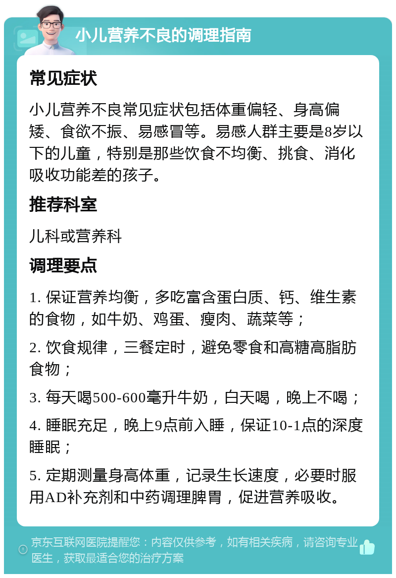 小儿营养不良的调理指南 常见症状 小儿营养不良常见症状包括体重偏轻、身高偏矮、食欲不振、易感冒等。易感人群主要是8岁以下的儿童，特别是那些饮食不均衡、挑食、消化吸收功能差的孩子。 推荐科室 儿科或营养科 调理要点 1. 保证营养均衡，多吃富含蛋白质、钙、维生素的食物，如牛奶、鸡蛋、瘦肉、蔬菜等； 2. 饮食规律，三餐定时，避免零食和高糖高脂肪食物； 3. 每天喝500-600毫升牛奶，白天喝，晚上不喝； 4. 睡眠充足，晚上9点前入睡，保证10-1点的深度睡眠； 5. 定期测量身高体重，记录生长速度，必要时服用AD补充剂和中药调理脾胃，促进营养吸收。