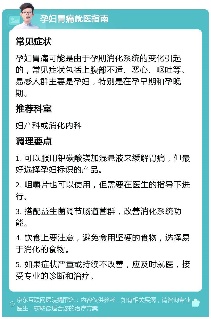 孕妇胃痛就医指南 常见症状 孕妇胃痛可能是由于孕期消化系统的变化引起的，常见症状包括上腹部不适、恶心、呕吐等。易感人群主要是孕妇，特别是在孕早期和孕晚期。 推荐科室 妇产科或消化内科 调理要点 1. 可以服用铝碳酸镁加混悬液来缓解胃痛，但最好选择孕妇标识的产品。 2. 咀嚼片也可以使用，但需要在医生的指导下进行。 3. 搭配益生菌调节肠道菌群，改善消化系统功能。 4. 饮食上要注意，避免食用坚硬的食物，选择易于消化的食物。 5. 如果症状严重或持续不改善，应及时就医，接受专业的诊断和治疗。