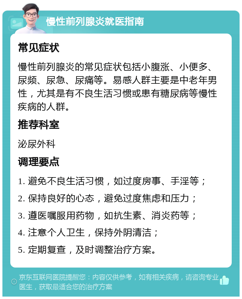 慢性前列腺炎就医指南 常见症状 慢性前列腺炎的常见症状包括小腹涨、小便多、尿频、尿急、尿痛等。易感人群主要是中老年男性，尤其是有不良生活习惯或患有糖尿病等慢性疾病的人群。 推荐科室 泌尿外科 调理要点 1. 避免不良生活习惯，如过度房事、手淫等； 2. 保持良好的心态，避免过度焦虑和压力； 3. 遵医嘱服用药物，如抗生素、消炎药等； 4. 注意个人卫生，保持外阴清洁； 5. 定期复查，及时调整治疗方案。