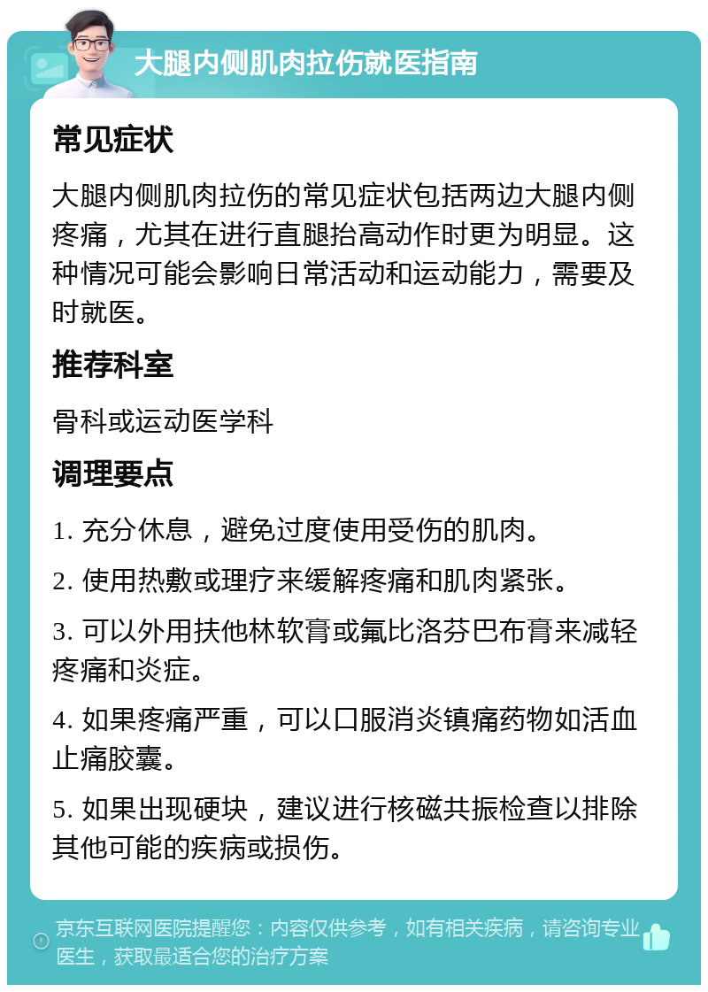 大腿内侧肌肉拉伤就医指南 常见症状 大腿内侧肌肉拉伤的常见症状包括两边大腿内侧疼痛，尤其在进行直腿抬高动作时更为明显。这种情况可能会影响日常活动和运动能力，需要及时就医。 推荐科室 骨科或运动医学科 调理要点 1. 充分休息，避免过度使用受伤的肌肉。 2. 使用热敷或理疗来缓解疼痛和肌肉紧张。 3. 可以外用扶他林软膏或氟比洛芬巴布膏来减轻疼痛和炎症。 4. 如果疼痛严重，可以口服消炎镇痛药物如活血止痛胶囊。 5. 如果出现硬块，建议进行核磁共振检查以排除其他可能的疾病或损伤。