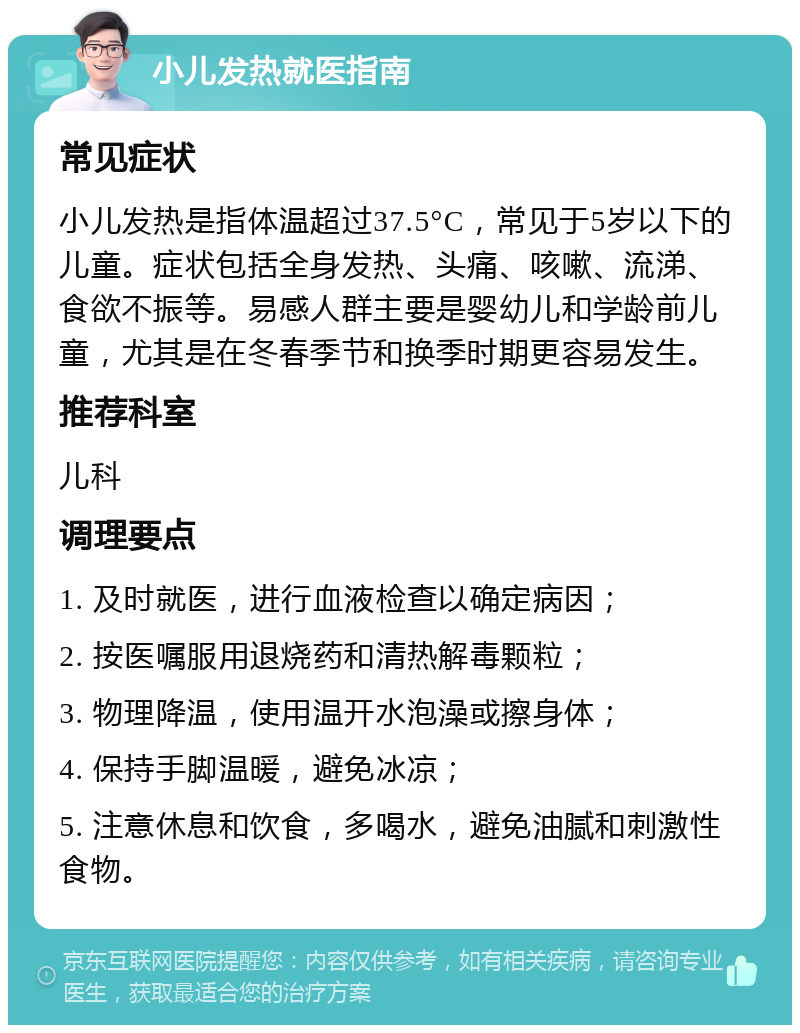 小儿发热就医指南 常见症状 小儿发热是指体温超过37.5°C，常见于5岁以下的儿童。症状包括全身发热、头痛、咳嗽、流涕、食欲不振等。易感人群主要是婴幼儿和学龄前儿童，尤其是在冬春季节和换季时期更容易发生。 推荐科室 儿科 调理要点 1. 及时就医，进行血液检查以确定病因； 2. 按医嘱服用退烧药和清热解毒颗粒； 3. 物理降温，使用温开水泡澡或擦身体； 4. 保持手脚温暖，避免冰凉； 5. 注意休息和饮食，多喝水，避免油腻和刺激性食物。