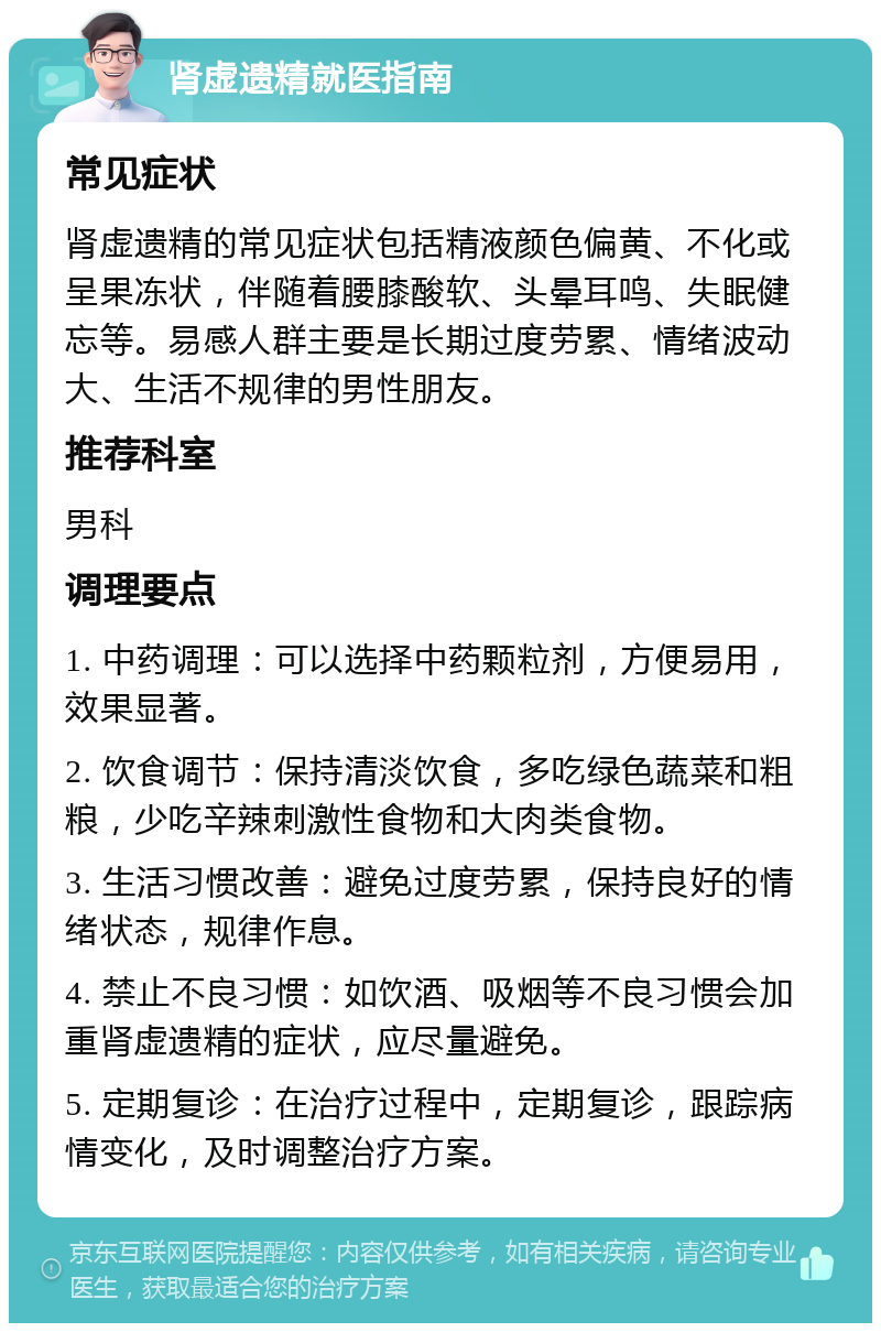 肾虚遗精就医指南 常见症状 肾虚遗精的常见症状包括精液颜色偏黄、不化或呈果冻状，伴随着腰膝酸软、头晕耳鸣、失眠健忘等。易感人群主要是长期过度劳累、情绪波动大、生活不规律的男性朋友。 推荐科室 男科 调理要点 1. 中药调理：可以选择中药颗粒剂，方便易用，效果显著。 2. 饮食调节：保持清淡饮食，多吃绿色蔬菜和粗粮，少吃辛辣刺激性食物和大肉类食物。 3. 生活习惯改善：避免过度劳累，保持良好的情绪状态，规律作息。 4. 禁止不良习惯：如饮酒、吸烟等不良习惯会加重肾虚遗精的症状，应尽量避免。 5. 定期复诊：在治疗过程中，定期复诊，跟踪病情变化，及时调整治疗方案。