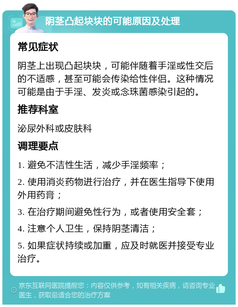 阴茎凸起块块的可能原因及处理 常见症状 阴茎上出现凸起块块，可能伴随着手淫或性交后的不适感，甚至可能会传染给性伴侣。这种情况可能是由于手淫、发炎或念珠菌感染引起的。 推荐科室 泌尿外科或皮肤科 调理要点 1. 避免不洁性生活，减少手淫频率； 2. 使用消炎药物进行治疗，并在医生指导下使用外用药膏； 3. 在治疗期间避免性行为，或者使用安全套； 4. 注意个人卫生，保持阴茎清洁； 5. 如果症状持续或加重，应及时就医并接受专业治疗。