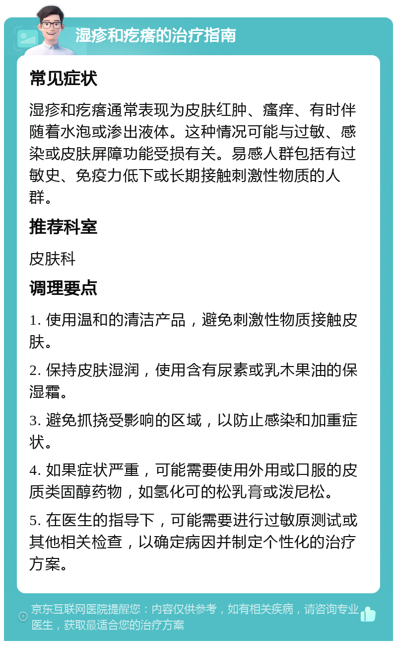 湿疹和疙瘩的治疗指南 常见症状 湿疹和疙瘩通常表现为皮肤红肿、瘙痒、有时伴随着水泡或渗出液体。这种情况可能与过敏、感染或皮肤屏障功能受损有关。易感人群包括有过敏史、免疫力低下或长期接触刺激性物质的人群。 推荐科室 皮肤科 调理要点 1. 使用温和的清洁产品，避免刺激性物质接触皮肤。 2. 保持皮肤湿润，使用含有尿素或乳木果油的保湿霜。 3. 避免抓挠受影响的区域，以防止感染和加重症状。 4. 如果症状严重，可能需要使用外用或口服的皮质类固醇药物，如氢化可的松乳膏或泼尼松。 5. 在医生的指导下，可能需要进行过敏原测试或其他相关检查，以确定病因并制定个性化的治疗方案。