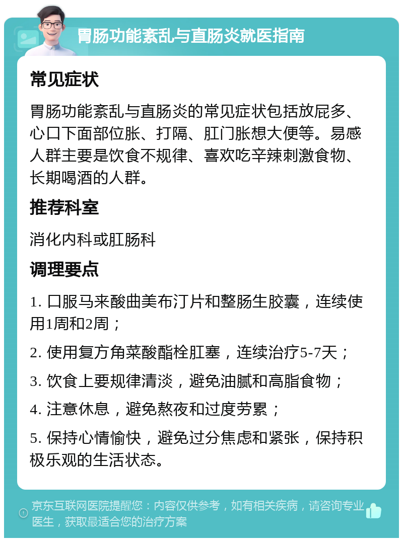 胃肠功能紊乱与直肠炎就医指南 常见症状 胃肠功能紊乱与直肠炎的常见症状包括放屁多、心口下面部位胀、打隔、肛门胀想大便等。易感人群主要是饮食不规律、喜欢吃辛辣刺激食物、长期喝酒的人群。 推荐科室 消化内科或肛肠科 调理要点 1. 口服马来酸曲美布汀片和整肠生胶囊，连续使用1周和2周； 2. 使用复方角菜酸酯栓肛塞，连续治疗5-7天； 3. 饮食上要规律清淡，避免油腻和高脂食物； 4. 注意休息，避免熬夜和过度劳累； 5. 保持心情愉快，避免过分焦虑和紧张，保持积极乐观的生活状态。