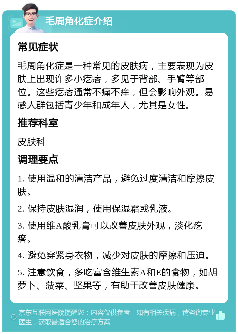 毛周角化症介绍 常见症状 毛周角化症是一种常见的皮肤病，主要表现为皮肤上出现许多小疙瘩，多见于背部、手臂等部位。这些疙瘩通常不痛不痒，但会影响外观。易感人群包括青少年和成年人，尤其是女性。 推荐科室 皮肤科 调理要点 1. 使用温和的清洁产品，避免过度清洁和摩擦皮肤。 2. 保持皮肤湿润，使用保湿霜或乳液。 3. 使用维A酸乳膏可以改善皮肤外观，淡化疙瘩。 4. 避免穿紧身衣物，减少对皮肤的摩擦和压迫。 5. 注意饮食，多吃富含维生素A和E的食物，如胡萝卜、菠菜、坚果等，有助于改善皮肤健康。