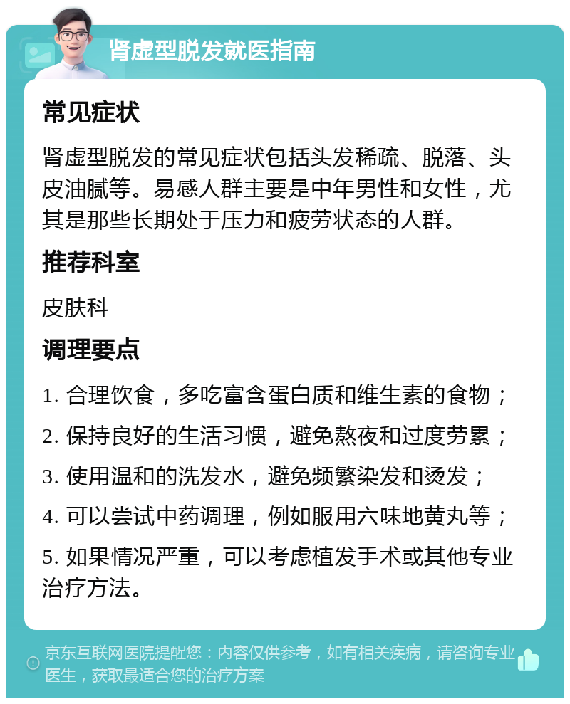 肾虚型脱发就医指南 常见症状 肾虚型脱发的常见症状包括头发稀疏、脱落、头皮油腻等。易感人群主要是中年男性和女性，尤其是那些长期处于压力和疲劳状态的人群。 推荐科室 皮肤科 调理要点 1. 合理饮食，多吃富含蛋白质和维生素的食物； 2. 保持良好的生活习惯，避免熬夜和过度劳累； 3. 使用温和的洗发水，避免频繁染发和烫发； 4. 可以尝试中药调理，例如服用六味地黄丸等； 5. 如果情况严重，可以考虑植发手术或其他专业治疗方法。