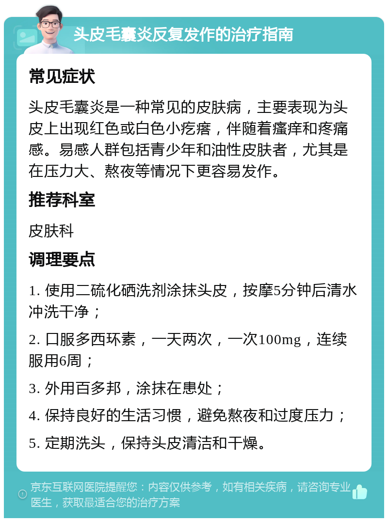 头皮毛囊炎反复发作的治疗指南 常见症状 头皮毛囊炎是一种常见的皮肤病，主要表现为头皮上出现红色或白色小疙瘩，伴随着瘙痒和疼痛感。易感人群包括青少年和油性皮肤者，尤其是在压力大、熬夜等情况下更容易发作。 推荐科室 皮肤科 调理要点 1. 使用二硫化硒洗剂涂抹头皮，按摩5分钟后清水冲洗干净； 2. 口服多西环素，一天两次，一次100mg，连续服用6周； 3. 外用百多邦，涂抹在患处； 4. 保持良好的生活习惯，避免熬夜和过度压力； 5. 定期洗头，保持头皮清洁和干燥。