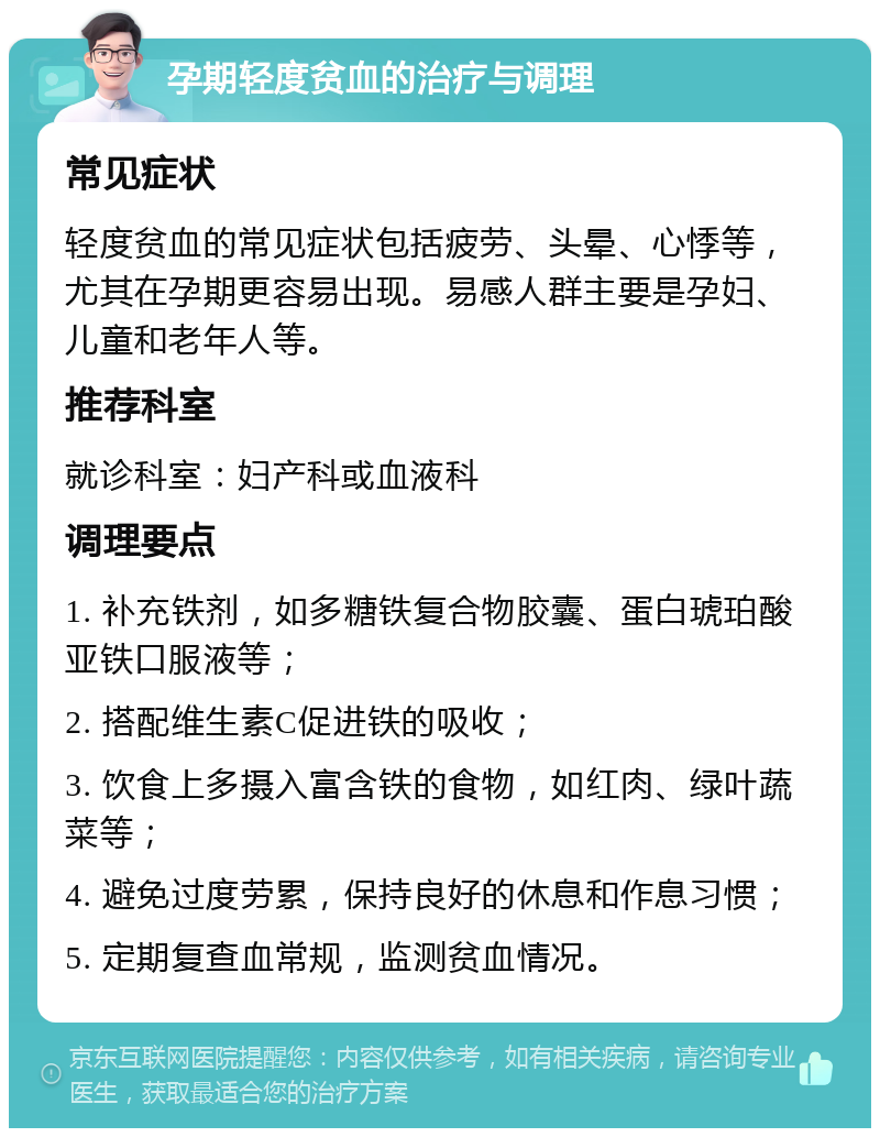 孕期轻度贫血的治疗与调理 常见症状 轻度贫血的常见症状包括疲劳、头晕、心悸等，尤其在孕期更容易出现。易感人群主要是孕妇、儿童和老年人等。 推荐科室 就诊科室：妇产科或血液科 调理要点 1. 补充铁剂，如多糖铁复合物胶囊、蛋白琥珀酸亚铁口服液等； 2. 搭配维生素C促进铁的吸收； 3. 饮食上多摄入富含铁的食物，如红肉、绿叶蔬菜等； 4. 避免过度劳累，保持良好的休息和作息习惯； 5. 定期复查血常规，监测贫血情况。