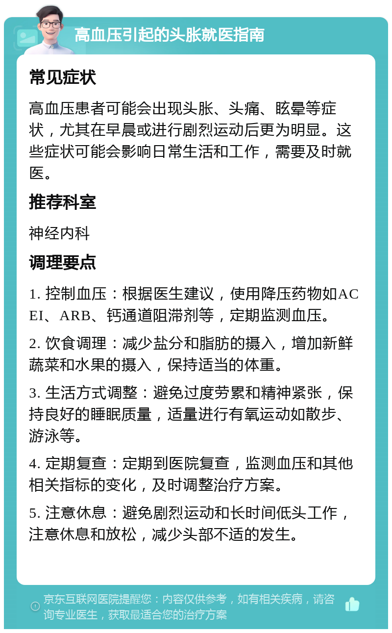 高血压引起的头胀就医指南 常见症状 高血压患者可能会出现头胀、头痛、眩晕等症状，尤其在早晨或进行剧烈运动后更为明显。这些症状可能会影响日常生活和工作，需要及时就医。 推荐科室 神经内科 调理要点 1. 控制血压：根据医生建议，使用降压药物如ACEI、ARB、钙通道阻滞剂等，定期监测血压。 2. 饮食调理：减少盐分和脂肪的摄入，增加新鲜蔬菜和水果的摄入，保持适当的体重。 3. 生活方式调整：避免过度劳累和精神紧张，保持良好的睡眠质量，适量进行有氧运动如散步、游泳等。 4. 定期复查：定期到医院复查，监测血压和其他相关指标的变化，及时调整治疗方案。 5. 注意休息：避免剧烈运动和长时间低头工作，注意休息和放松，减少头部不适的发生。