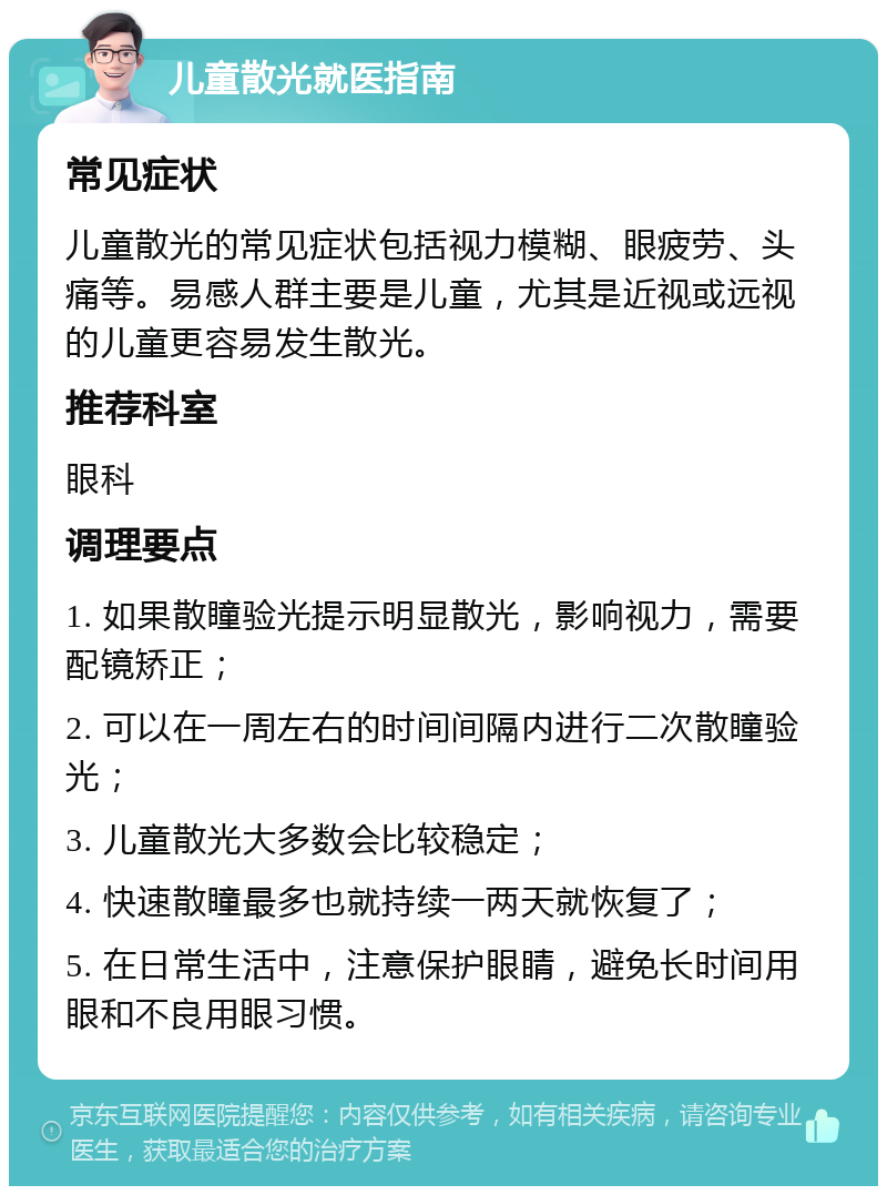 儿童散光就医指南 常见症状 儿童散光的常见症状包括视力模糊、眼疲劳、头痛等。易感人群主要是儿童，尤其是近视或远视的儿童更容易发生散光。 推荐科室 眼科 调理要点 1. 如果散瞳验光提示明显散光，影响视力，需要配镜矫正； 2. 可以在一周左右的时间间隔内进行二次散瞳验光； 3. 儿童散光大多数会比较稳定； 4. 快速散瞳最多也就持续一两天就恢复了； 5. 在日常生活中，注意保护眼睛，避免长时间用眼和不良用眼习惯。