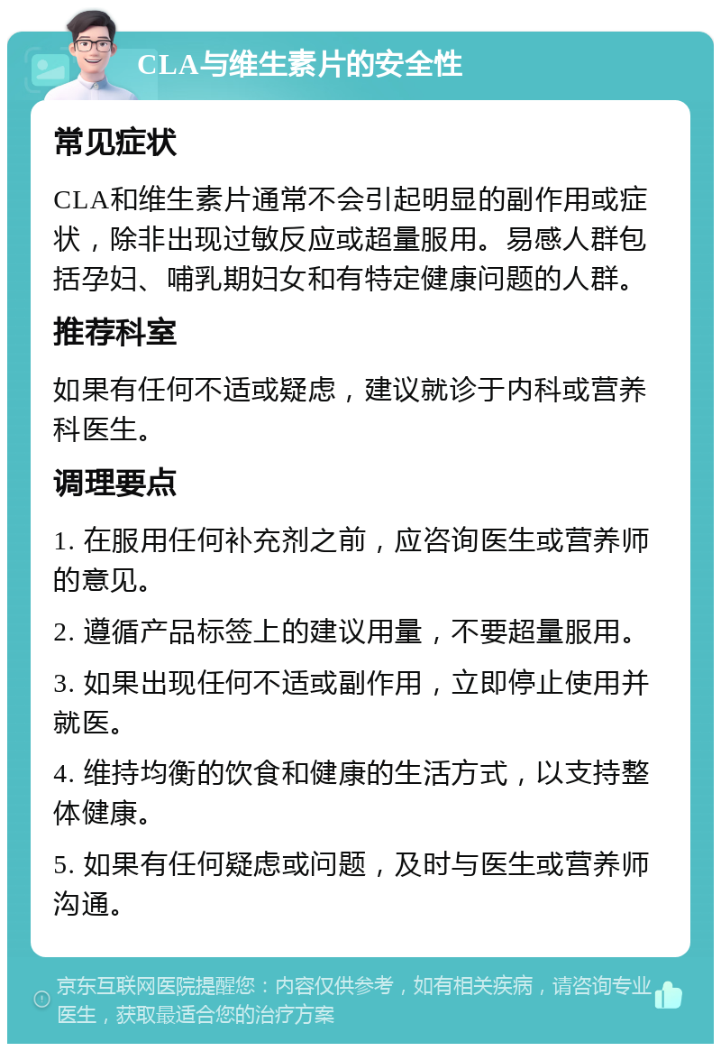 CLA与维生素片的安全性 常见症状 CLA和维生素片通常不会引起明显的副作用或症状，除非出现过敏反应或超量服用。易感人群包括孕妇、哺乳期妇女和有特定健康问题的人群。 推荐科室 如果有任何不适或疑虑，建议就诊于内科或营养科医生。 调理要点 1. 在服用任何补充剂之前，应咨询医生或营养师的意见。 2. 遵循产品标签上的建议用量，不要超量服用。 3. 如果出现任何不适或副作用，立即停止使用并就医。 4. 维持均衡的饮食和健康的生活方式，以支持整体健康。 5. 如果有任何疑虑或问题，及时与医生或营养师沟通。