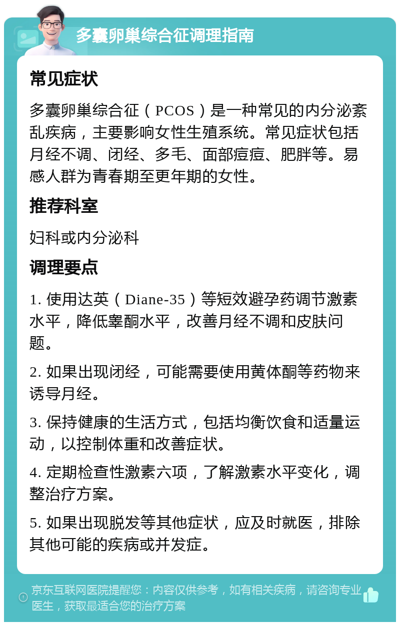 多囊卵巢综合征调理指南 常见症状 多囊卵巢综合征（PCOS）是一种常见的内分泌紊乱疾病，主要影响女性生殖系统。常见症状包括月经不调、闭经、多毛、面部痘痘、肥胖等。易感人群为青春期至更年期的女性。 推荐科室 妇科或内分泌科 调理要点 1. 使用达英（Diane-35）等短效避孕药调节激素水平，降低睾酮水平，改善月经不调和皮肤问题。 2. 如果出现闭经，可能需要使用黄体酮等药物来诱导月经。 3. 保持健康的生活方式，包括均衡饮食和适量运动，以控制体重和改善症状。 4. 定期检查性激素六项，了解激素水平变化，调整治疗方案。 5. 如果出现脱发等其他症状，应及时就医，排除其他可能的疾病或并发症。