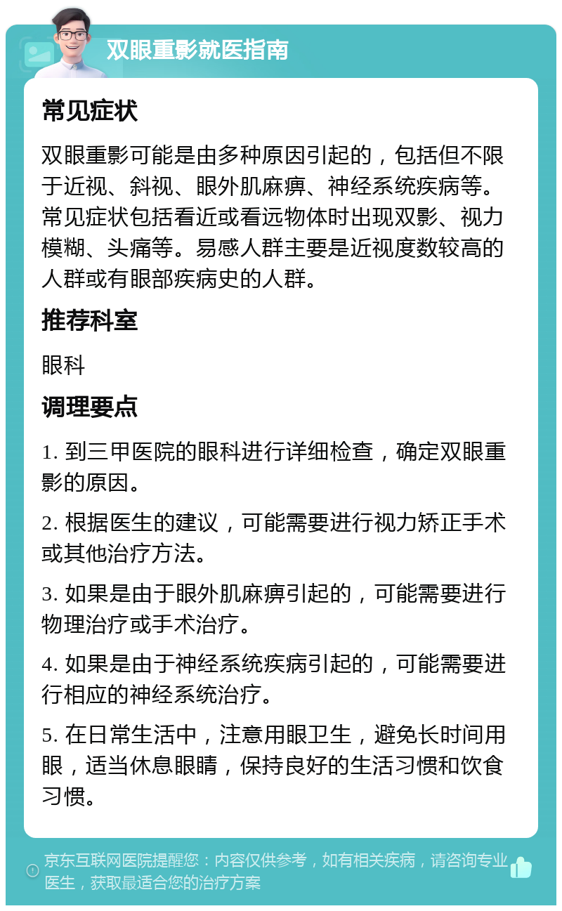 双眼重影就医指南 常见症状 双眼重影可能是由多种原因引起的，包括但不限于近视、斜视、眼外肌麻痹、神经系统疾病等。常见症状包括看近或看远物体时出现双影、视力模糊、头痛等。易感人群主要是近视度数较高的人群或有眼部疾病史的人群。 推荐科室 眼科 调理要点 1. 到三甲医院的眼科进行详细检查，确定双眼重影的原因。 2. 根据医生的建议，可能需要进行视力矫正手术或其他治疗方法。 3. 如果是由于眼外肌麻痹引起的，可能需要进行物理治疗或手术治疗。 4. 如果是由于神经系统疾病引起的，可能需要进行相应的神经系统治疗。 5. 在日常生活中，注意用眼卫生，避免长时间用眼，适当休息眼睛，保持良好的生活习惯和饮食习惯。