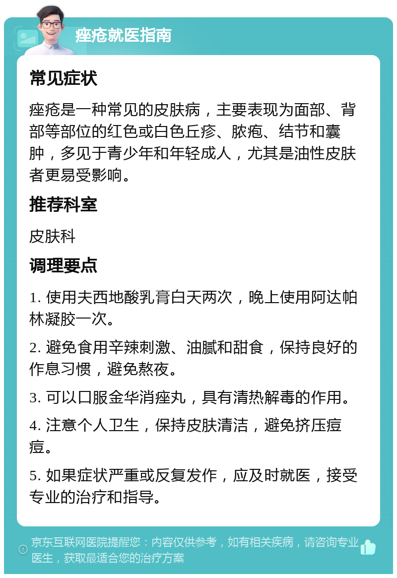 痤疮就医指南 常见症状 痤疮是一种常见的皮肤病，主要表现为面部、背部等部位的红色或白色丘疹、脓疱、结节和囊肿，多见于青少年和年轻成人，尤其是油性皮肤者更易受影响。 推荐科室 皮肤科 调理要点 1. 使用夫西地酸乳膏白天两次，晚上使用阿达帕林凝胶一次。 2. 避免食用辛辣刺激、油腻和甜食，保持良好的作息习惯，避免熬夜。 3. 可以口服金华消痤丸，具有清热解毒的作用。 4. 注意个人卫生，保持皮肤清洁，避免挤压痘痘。 5. 如果症状严重或反复发作，应及时就医，接受专业的治疗和指导。