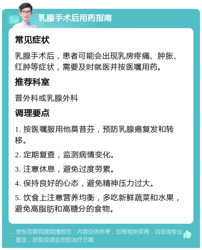 乳腺手术后用药指南 常见症状 乳腺手术后，患者可能会出现乳房疼痛、肿胀、红肿等症状，需要及时就医并按医嘱用药。 推荐科室 普外科或乳腺外科 调理要点 1. 按医嘱服用他莫昔芬，预防乳腺癌复发和转移。 2. 定期复查，监测病情变化。 3. 注意休息，避免过度劳累。 4. 保持良好的心态，避免精神压力过大。 5. 饮食上注意营养均衡，多吃新鲜蔬菜和水果，避免高脂肪和高糖分的食物。