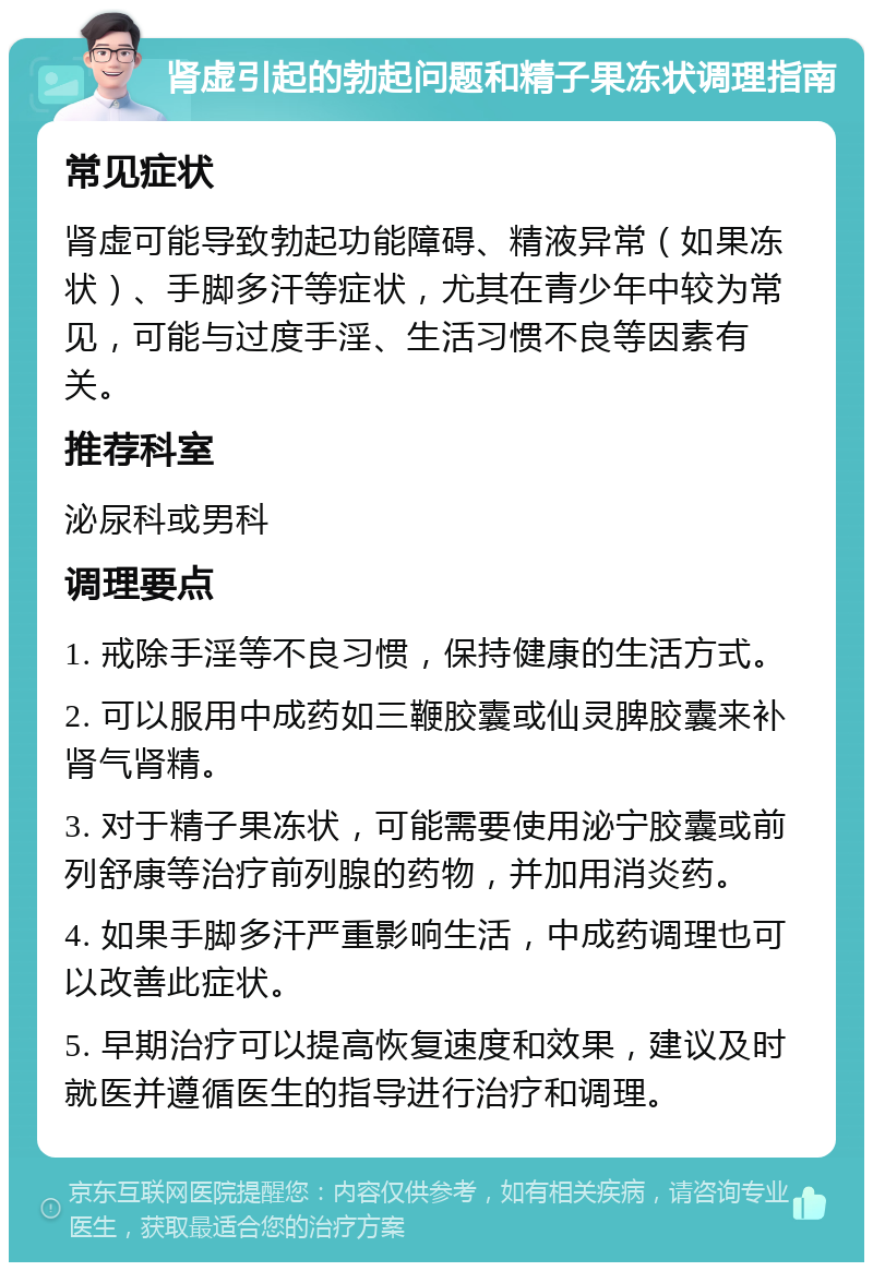 肾虚引起的勃起问题和精子果冻状调理指南 常见症状 肾虚可能导致勃起功能障碍、精液异常（如果冻状）、手脚多汗等症状，尤其在青少年中较为常见，可能与过度手淫、生活习惯不良等因素有关。 推荐科室 泌尿科或男科 调理要点 1. 戒除手淫等不良习惯，保持健康的生活方式。 2. 可以服用中成药如三鞭胶囊或仙灵脾胶囊来补肾气肾精。 3. 对于精子果冻状，可能需要使用泌宁胶囊或前列舒康等治疗前列腺的药物，并加用消炎药。 4. 如果手脚多汗严重影响生活，中成药调理也可以改善此症状。 5. 早期治疗可以提高恢复速度和效果，建议及时就医并遵循医生的指导进行治疗和调理。