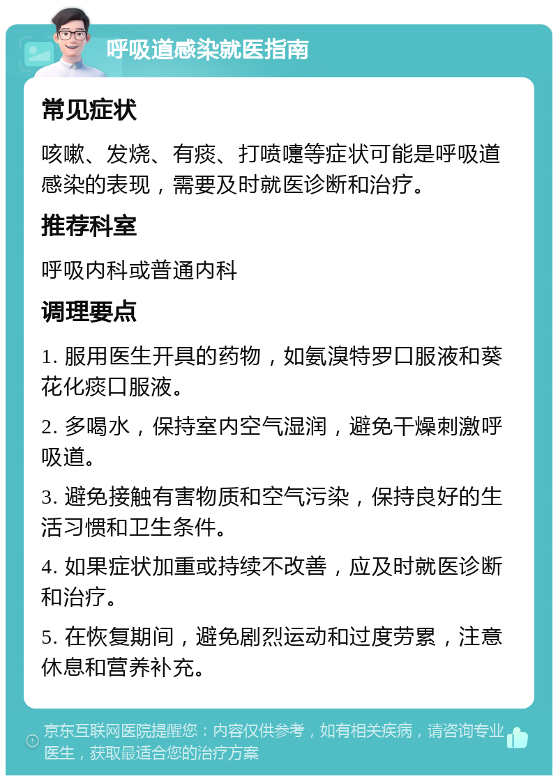 呼吸道感染就医指南 常见症状 咳嗽、发烧、有痰、打喷嚏等症状可能是呼吸道感染的表现，需要及时就医诊断和治疗。 推荐科室 呼吸内科或普通内科 调理要点 1. 服用医生开具的药物，如氨溴特罗口服液和葵花化痰口服液。 2. 多喝水，保持室内空气湿润，避免干燥刺激呼吸道。 3. 避免接触有害物质和空气污染，保持良好的生活习惯和卫生条件。 4. 如果症状加重或持续不改善，应及时就医诊断和治疗。 5. 在恢复期间，避免剧烈运动和过度劳累，注意休息和营养补充。