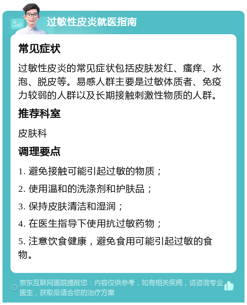 过敏性皮炎就医指南 常见症状 过敏性皮炎的常见症状包括皮肤发红、瘙痒、水泡、脱皮等。易感人群主要是过敏体质者、免疫力较弱的人群以及长期接触刺激性物质的人群。 推荐科室 皮肤科 调理要点 1. 避免接触可能引起过敏的物质； 2. 使用温和的洗涤剂和护肤品； 3. 保持皮肤清洁和湿润； 4. 在医生指导下使用抗过敏药物； 5. 注意饮食健康，避免食用可能引起过敏的食物。