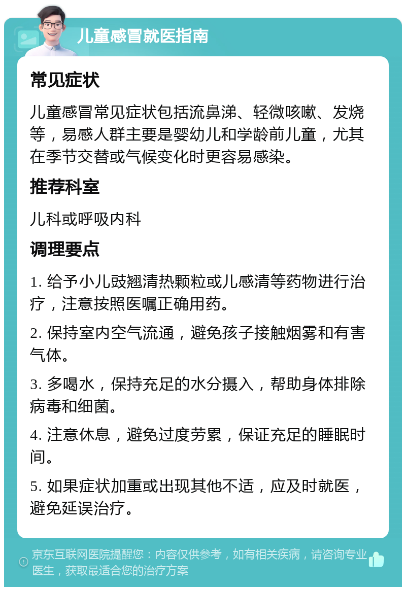 儿童感冒就医指南 常见症状 儿童感冒常见症状包括流鼻涕、轻微咳嗽、发烧等，易感人群主要是婴幼儿和学龄前儿童，尤其在季节交替或气候变化时更容易感染。 推荐科室 儿科或呼吸内科 调理要点 1. 给予小儿豉翘清热颗粒或儿感清等药物进行治疗，注意按照医嘱正确用药。 2. 保持室内空气流通，避免孩子接触烟雾和有害气体。 3. 多喝水，保持充足的水分摄入，帮助身体排除病毒和细菌。 4. 注意休息，避免过度劳累，保证充足的睡眠时间。 5. 如果症状加重或出现其他不适，应及时就医，避免延误治疗。