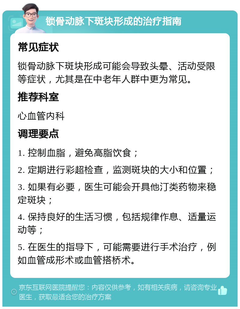 锁骨动脉下斑块形成的治疗指南 常见症状 锁骨动脉下斑块形成可能会导致头晕、活动受限等症状，尤其是在中老年人群中更为常见。 推荐科室 心血管内科 调理要点 1. 控制血脂，避免高脂饮食； 2. 定期进行彩超检查，监测斑块的大小和位置； 3. 如果有必要，医生可能会开具他汀类药物来稳定斑块； 4. 保持良好的生活习惯，包括规律作息、适量运动等； 5. 在医生的指导下，可能需要进行手术治疗，例如血管成形术或血管搭桥术。