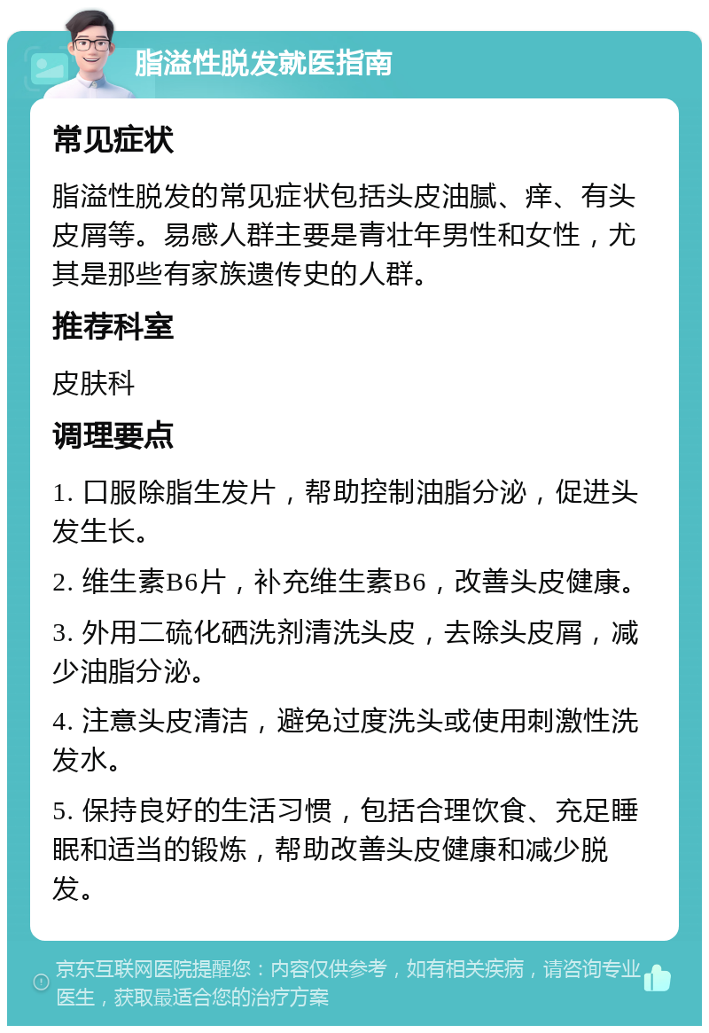 脂溢性脱发就医指南 常见症状 脂溢性脱发的常见症状包括头皮油腻、痒、有头皮屑等。易感人群主要是青壮年男性和女性，尤其是那些有家族遗传史的人群。 推荐科室 皮肤科 调理要点 1. 口服除脂生发片，帮助控制油脂分泌，促进头发生长。 2. 维生素B6片，补充维生素B6，改善头皮健康。 3. 外用二硫化硒洗剂清洗头皮，去除头皮屑，减少油脂分泌。 4. 注意头皮清洁，避免过度洗头或使用刺激性洗发水。 5. 保持良好的生活习惯，包括合理饮食、充足睡眠和适当的锻炼，帮助改善头皮健康和减少脱发。