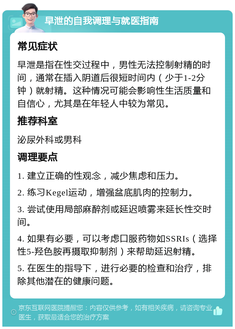 早泄的自我调理与就医指南 常见症状 早泄是指在性交过程中，男性无法控制射精的时间，通常在插入阴道后很短时间内（少于1-2分钟）就射精。这种情况可能会影响性生活质量和自信心，尤其是在年轻人中较为常见。 推荐科室 泌尿外科或男科 调理要点 1. 建立正确的性观念，减少焦虑和压力。 2. 练习Kegel运动，增强盆底肌肉的控制力。 3. 尝试使用局部麻醉剂或延迟喷雾来延长性交时间。 4. 如果有必要，可以考虑口服药物如SSRIs（选择性5-羟色胺再摄取抑制剂）来帮助延迟射精。 5. 在医生的指导下，进行必要的检查和治疗，排除其他潜在的健康问题。