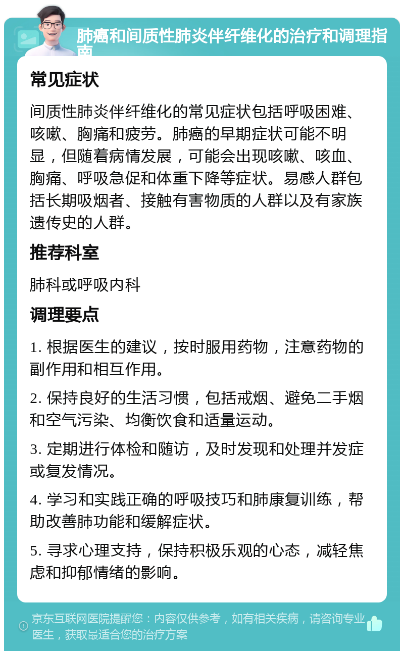 肺癌和间质性肺炎伴纤维化的治疗和调理指南 常见症状 间质性肺炎伴纤维化的常见症状包括呼吸困难、咳嗽、胸痛和疲劳。肺癌的早期症状可能不明显，但随着病情发展，可能会出现咳嗽、咳血、胸痛、呼吸急促和体重下降等症状。易感人群包括长期吸烟者、接触有害物质的人群以及有家族遗传史的人群。 推荐科室 肺科或呼吸内科 调理要点 1. 根据医生的建议，按时服用药物，注意药物的副作用和相互作用。 2. 保持良好的生活习惯，包括戒烟、避免二手烟和空气污染、均衡饮食和适量运动。 3. 定期进行体检和随访，及时发现和处理并发症或复发情况。 4. 学习和实践正确的呼吸技巧和肺康复训练，帮助改善肺功能和缓解症状。 5. 寻求心理支持，保持积极乐观的心态，减轻焦虑和抑郁情绪的影响。