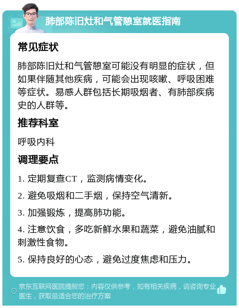 肺部陈旧灶和气管憩室就医指南 常见症状 肺部陈旧灶和气管憩室可能没有明显的症状，但如果伴随其他疾病，可能会出现咳嗽、呼吸困难等症状。易感人群包括长期吸烟者、有肺部疾病史的人群等。 推荐科室 呼吸内科 调理要点 1. 定期复查CT，监测病情变化。 2. 避免吸烟和二手烟，保持空气清新。 3. 加强锻炼，提高肺功能。 4. 注意饮食，多吃新鲜水果和蔬菜，避免油腻和刺激性食物。 5. 保持良好的心态，避免过度焦虑和压力。