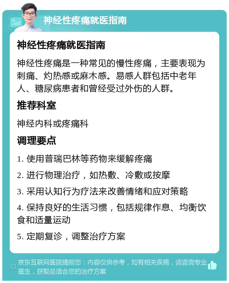 神经性疼痛就医指南 神经性疼痛就医指南 神经性疼痛是一种常见的慢性疼痛，主要表现为刺痛、灼热感或麻木感。易感人群包括中老年人、糖尿病患者和曾经受过外伤的人群。 推荐科室 神经内科或疼痛科 调理要点 1. 使用普瑞巴林等药物来缓解疼痛 2. 进行物理治疗，如热敷、冷敷或按摩 3. 采用认知行为疗法来改善情绪和应对策略 4. 保持良好的生活习惯，包括规律作息、均衡饮食和适量运动 5. 定期复诊，调整治疗方案