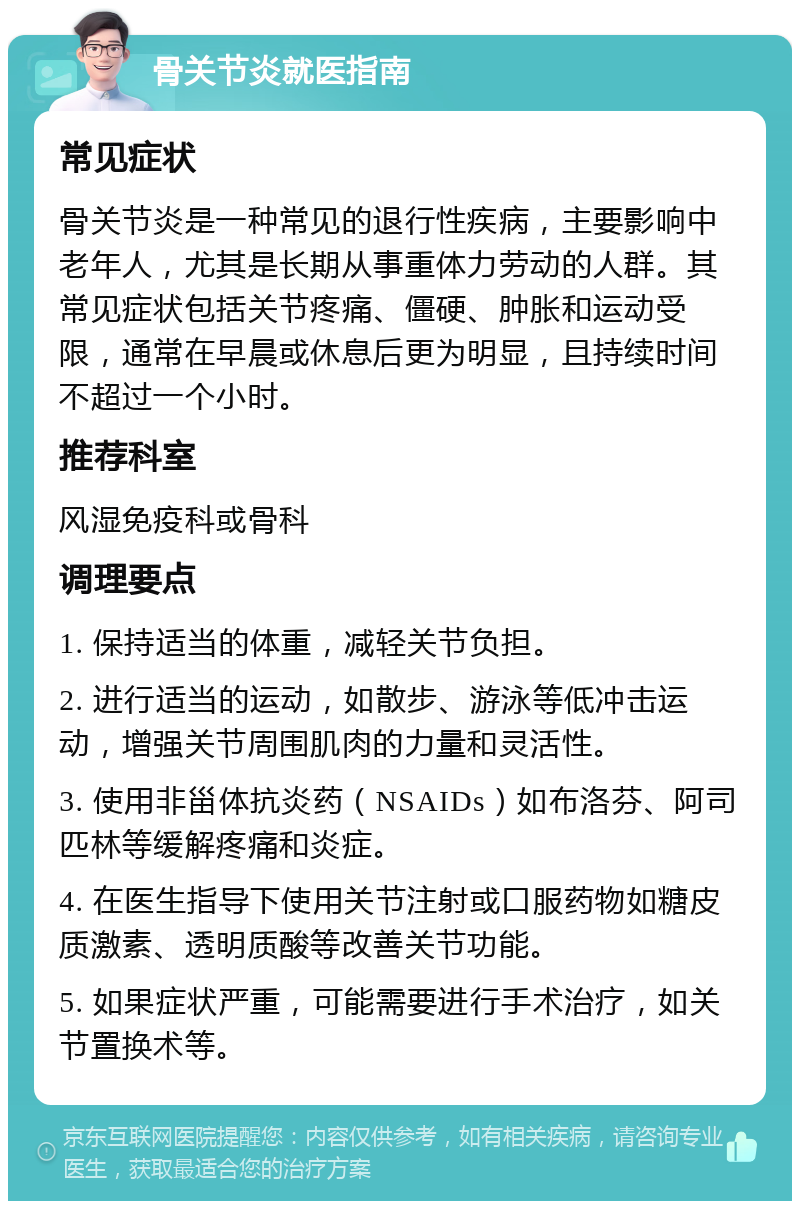 骨关节炎就医指南 常见症状 骨关节炎是一种常见的退行性疾病，主要影响中老年人，尤其是长期从事重体力劳动的人群。其常见症状包括关节疼痛、僵硬、肿胀和运动受限，通常在早晨或休息后更为明显，且持续时间不超过一个小时。 推荐科室 风湿免疫科或骨科 调理要点 1. 保持适当的体重，减轻关节负担。 2. 进行适当的运动，如散步、游泳等低冲击运动，增强关节周围肌肉的力量和灵活性。 3. 使用非甾体抗炎药（NSAIDs）如布洛芬、阿司匹林等缓解疼痛和炎症。 4. 在医生指导下使用关节注射或口服药物如糖皮质激素、透明质酸等改善关节功能。 5. 如果症状严重，可能需要进行手术治疗，如关节置换术等。