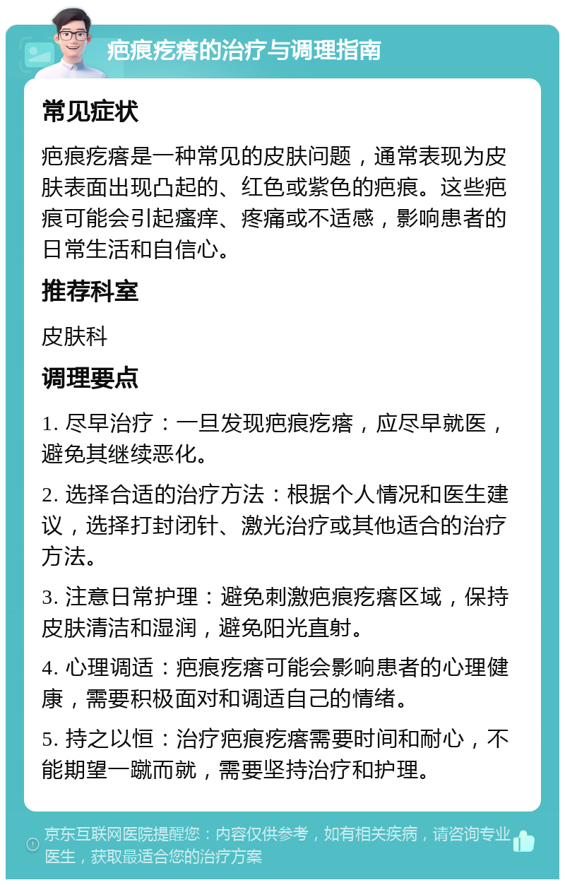 疤痕疙瘩的治疗与调理指南 常见症状 疤痕疙瘩是一种常见的皮肤问题，通常表现为皮肤表面出现凸起的、红色或紫色的疤痕。这些疤痕可能会引起瘙痒、疼痛或不适感，影响患者的日常生活和自信心。 推荐科室 皮肤科 调理要点 1. 尽早治疗：一旦发现疤痕疙瘩，应尽早就医，避免其继续恶化。 2. 选择合适的治疗方法：根据个人情况和医生建议，选择打封闭针、激光治疗或其他适合的治疗方法。 3. 注意日常护理：避免刺激疤痕疙瘩区域，保持皮肤清洁和湿润，避免阳光直射。 4. 心理调适：疤痕疙瘩可能会影响患者的心理健康，需要积极面对和调适自己的情绪。 5. 持之以恒：治疗疤痕疙瘩需要时间和耐心，不能期望一蹴而就，需要坚持治疗和护理。