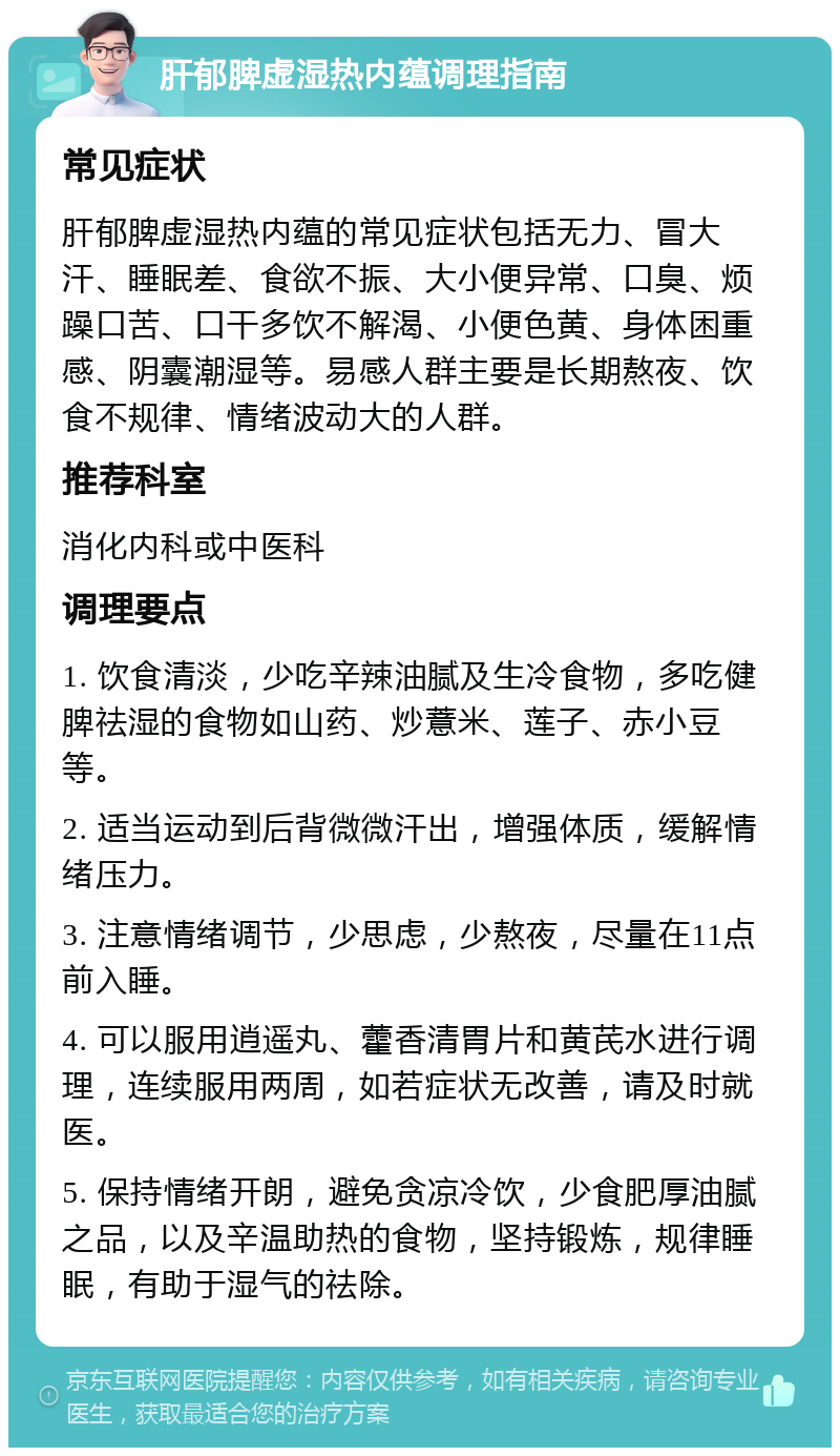 肝郁脾虚湿热内蕴调理指南 常见症状 肝郁脾虚湿热内蕴的常见症状包括无力、冒大汗、睡眠差、食欲不振、大小便异常、口臭、烦躁口苦、口干多饮不解渴、小便色黄、身体困重感、阴囊潮湿等。易感人群主要是长期熬夜、饮食不规律、情绪波动大的人群。 推荐科室 消化内科或中医科 调理要点 1. 饮食清淡，少吃辛辣油腻及生冷食物，多吃健脾祛湿的食物如山药、炒薏米、莲子、赤小豆等。 2. 适当运动到后背微微汗出，增强体质，缓解情绪压力。 3. 注意情绪调节，少思虑，少熬夜，尽量在11点前入睡。 4. 可以服用逍遥丸、藿香清胃片和黄芪水进行调理，连续服用两周，如若症状无改善，请及时就医。 5. 保持情绪开朗，避免贪凉冷饮，少食肥厚油腻之品，以及辛温助热的食物，坚持锻炼，规律睡眠，有助于湿气的祛除。