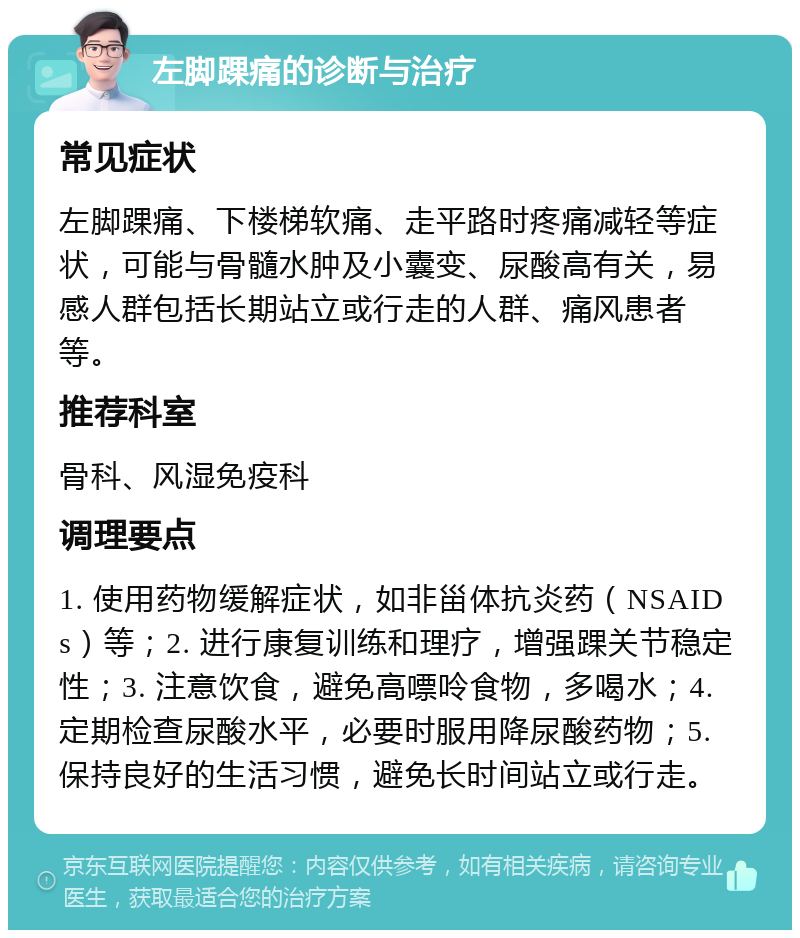 左脚踝痛的诊断与治疗 常见症状 左脚踝痛、下楼梯软痛、走平路时疼痛减轻等症状，可能与骨髓水肿及小囊变、尿酸高有关，易感人群包括长期站立或行走的人群、痛风患者等。 推荐科室 骨科、风湿免疫科 调理要点 1. 使用药物缓解症状，如非甾体抗炎药（NSAIDs）等；2. 进行康复训练和理疗，增强踝关节稳定性；3. 注意饮食，避免高嘌呤食物，多喝水；4. 定期检查尿酸水平，必要时服用降尿酸药物；5. 保持良好的生活习惯，避免长时间站立或行走。