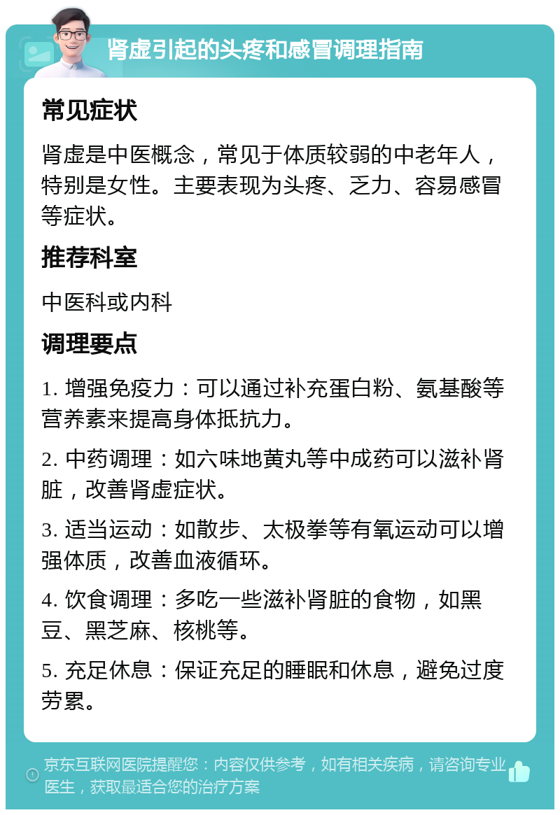 肾虚引起的头疼和感冒调理指南 常见症状 肾虚是中医概念，常见于体质较弱的中老年人，特别是女性。主要表现为头疼、乏力、容易感冒等症状。 推荐科室 中医科或内科 调理要点 1. 增强免疫力：可以通过补充蛋白粉、氨基酸等营养素来提高身体抵抗力。 2. 中药调理：如六味地黄丸等中成药可以滋补肾脏，改善肾虚症状。 3. 适当运动：如散步、太极拳等有氧运动可以增强体质，改善血液循环。 4. 饮食调理：多吃一些滋补肾脏的食物，如黑豆、黑芝麻、核桃等。 5. 充足休息：保证充足的睡眠和休息，避免过度劳累。