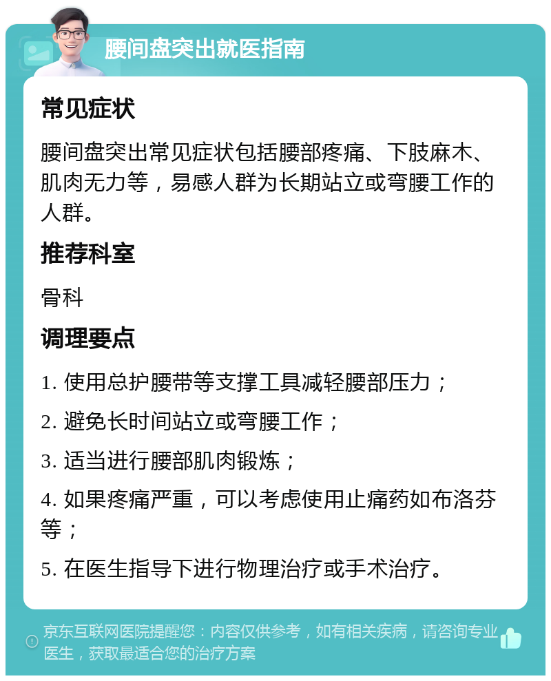 腰间盘突出就医指南 常见症状 腰间盘突出常见症状包括腰部疼痛、下肢麻木、肌肉无力等，易感人群为长期站立或弯腰工作的人群。 推荐科室 骨科 调理要点 1. 使用总护腰带等支撑工具减轻腰部压力； 2. 避免长时间站立或弯腰工作； 3. 适当进行腰部肌肉锻炼； 4. 如果疼痛严重，可以考虑使用止痛药如布洛芬等； 5. 在医生指导下进行物理治疗或手术治疗。