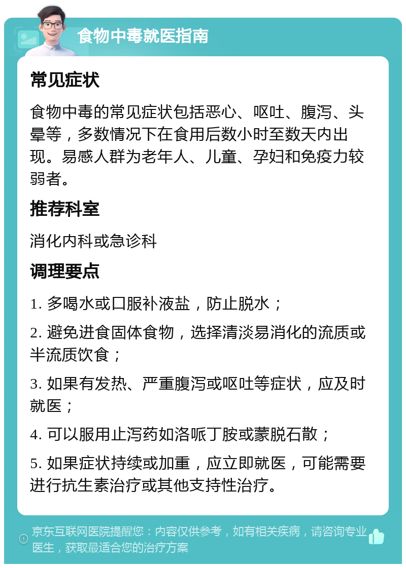 食物中毒就医指南 常见症状 食物中毒的常见症状包括恶心、呕吐、腹泻、头晕等，多数情况下在食用后数小时至数天内出现。易感人群为老年人、儿童、孕妇和免疫力较弱者。 推荐科室 消化内科或急诊科 调理要点 1. 多喝水或口服补液盐，防止脱水； 2. 避免进食固体食物，选择清淡易消化的流质或半流质饮食； 3. 如果有发热、严重腹泻或呕吐等症状，应及时就医； 4. 可以服用止泻药如洛哌丁胺或蒙脱石散； 5. 如果症状持续或加重，应立即就医，可能需要进行抗生素治疗或其他支持性治疗。