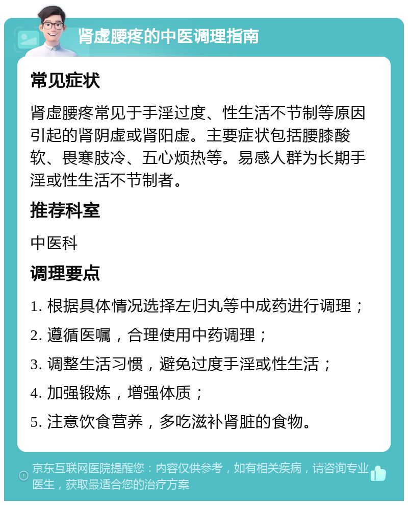 肾虚腰疼的中医调理指南 常见症状 肾虚腰疼常见于手淫过度、性生活不节制等原因引起的肾阴虚或肾阳虚。主要症状包括腰膝酸软、畏寒肢冷、五心烦热等。易感人群为长期手淫或性生活不节制者。 推荐科室 中医科 调理要点 1. 根据具体情况选择左归丸等中成药进行调理； 2. 遵循医嘱，合理使用中药调理； 3. 调整生活习惯，避免过度手淫或性生活； 4. 加强锻炼，增强体质； 5. 注意饮食营养，多吃滋补肾脏的食物。