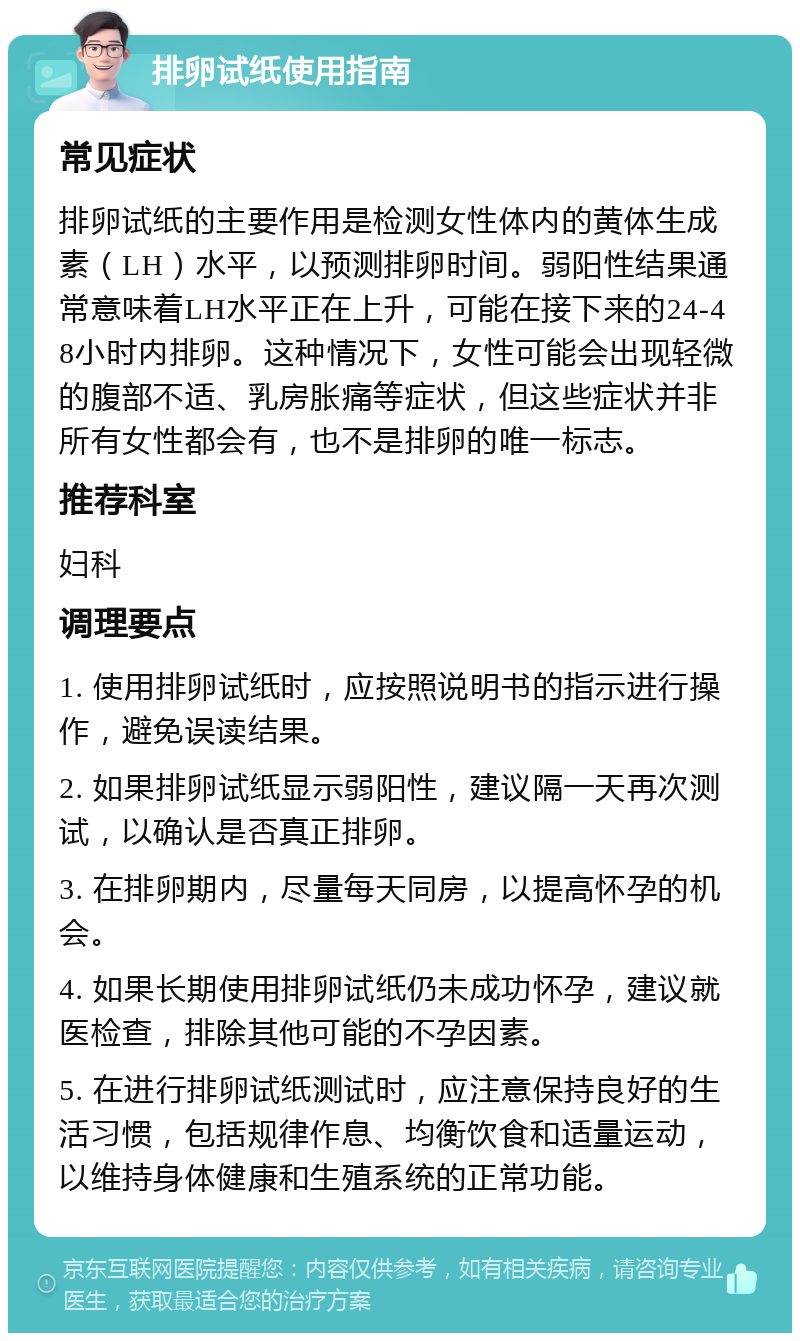 排卵试纸使用指南 常见症状 排卵试纸的主要作用是检测女性体内的黄体生成素（LH）水平，以预测排卵时间。弱阳性结果通常意味着LH水平正在上升，可能在接下来的24-48小时内排卵。这种情况下，女性可能会出现轻微的腹部不适、乳房胀痛等症状，但这些症状并非所有女性都会有，也不是排卵的唯一标志。 推荐科室 妇科 调理要点 1. 使用排卵试纸时，应按照说明书的指示进行操作，避免误读结果。 2. 如果排卵试纸显示弱阳性，建议隔一天再次测试，以确认是否真正排卵。 3. 在排卵期内，尽量每天同房，以提高怀孕的机会。 4. 如果长期使用排卵试纸仍未成功怀孕，建议就医检查，排除其他可能的不孕因素。 5. 在进行排卵试纸测试时，应注意保持良好的生活习惯，包括规律作息、均衡饮食和适量运动，以维持身体健康和生殖系统的正常功能。