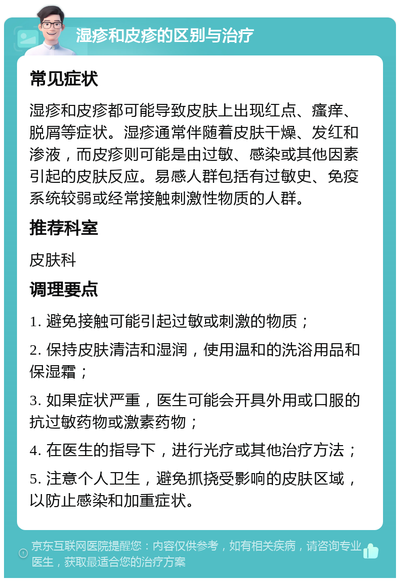 湿疹和皮疹的区别与治疗 常见症状 湿疹和皮疹都可能导致皮肤上出现红点、瘙痒、脱屑等症状。湿疹通常伴随着皮肤干燥、发红和渗液，而皮疹则可能是由过敏、感染或其他因素引起的皮肤反应。易感人群包括有过敏史、免疫系统较弱或经常接触刺激性物质的人群。 推荐科室 皮肤科 调理要点 1. 避免接触可能引起过敏或刺激的物质； 2. 保持皮肤清洁和湿润，使用温和的洗浴用品和保湿霜； 3. 如果症状严重，医生可能会开具外用或口服的抗过敏药物或激素药物； 4. 在医生的指导下，进行光疗或其他治疗方法； 5. 注意个人卫生，避免抓挠受影响的皮肤区域，以防止感染和加重症状。