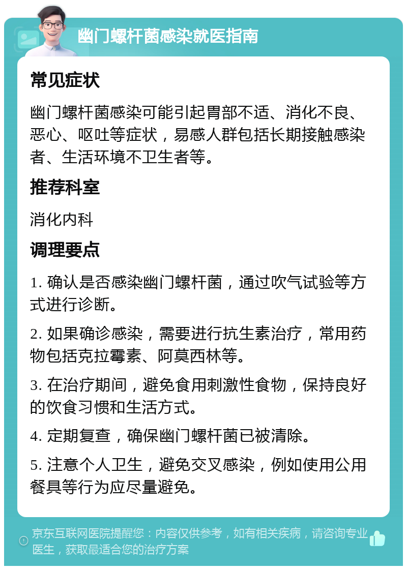 幽门螺杆菌感染就医指南 常见症状 幽门螺杆菌感染可能引起胃部不适、消化不良、恶心、呕吐等症状，易感人群包括长期接触感染者、生活环境不卫生者等。 推荐科室 消化内科 调理要点 1. 确认是否感染幽门螺杆菌，通过吹气试验等方式进行诊断。 2. 如果确诊感染，需要进行抗生素治疗，常用药物包括克拉霉素、阿莫西林等。 3. 在治疗期间，避免食用刺激性食物，保持良好的饮食习惯和生活方式。 4. 定期复查，确保幽门螺杆菌已被清除。 5. 注意个人卫生，避免交叉感染，例如使用公用餐具等行为应尽量避免。