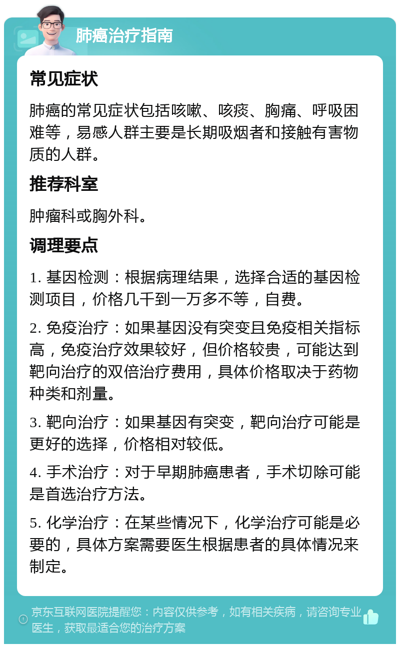 肺癌治疗指南 常见症状 肺癌的常见症状包括咳嗽、咳痰、胸痛、呼吸困难等，易感人群主要是长期吸烟者和接触有害物质的人群。 推荐科室 肿瘤科或胸外科。 调理要点 1. 基因检测：根据病理结果，选择合适的基因检测项目，价格几千到一万多不等，自费。 2. 免疫治疗：如果基因没有突变且免疫相关指标高，免疫治疗效果较好，但价格较贵，可能达到靶向治疗的双倍治疗费用，具体价格取决于药物种类和剂量。 3. 靶向治疗：如果基因有突变，靶向治疗可能是更好的选择，价格相对较低。 4. 手术治疗：对于早期肺癌患者，手术切除可能是首选治疗方法。 5. 化学治疗：在某些情况下，化学治疗可能是必要的，具体方案需要医生根据患者的具体情况来制定。