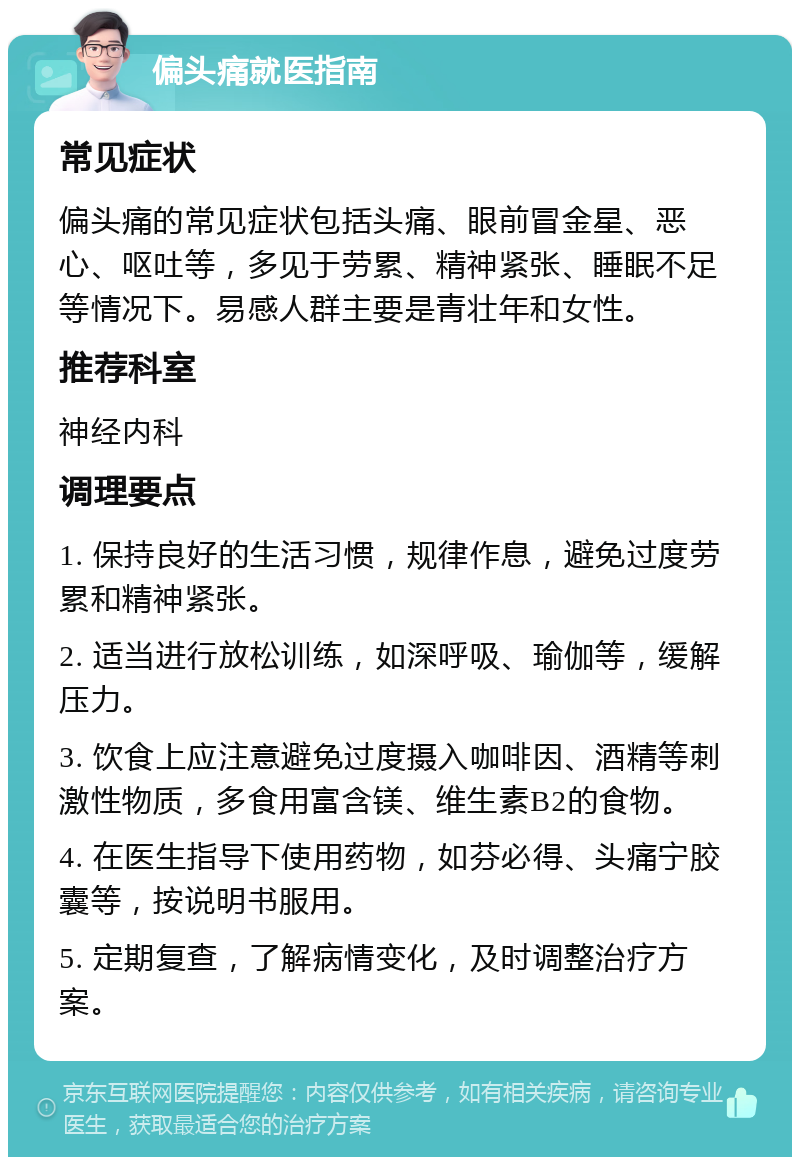 偏头痛就医指南 常见症状 偏头痛的常见症状包括头痛、眼前冒金星、恶心、呕吐等，多见于劳累、精神紧张、睡眠不足等情况下。易感人群主要是青壮年和女性。 推荐科室 神经内科 调理要点 1. 保持良好的生活习惯，规律作息，避免过度劳累和精神紧张。 2. 适当进行放松训练，如深呼吸、瑜伽等，缓解压力。 3. 饮食上应注意避免过度摄入咖啡因、酒精等刺激性物质，多食用富含镁、维生素B2的食物。 4. 在医生指导下使用药物，如芬必得、头痛宁胶囊等，按说明书服用。 5. 定期复查，了解病情变化，及时调整治疗方案。