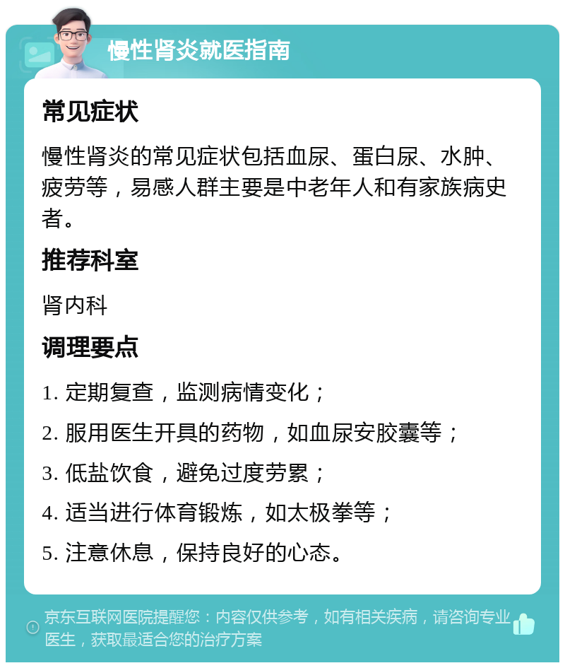 慢性肾炎就医指南 常见症状 慢性肾炎的常见症状包括血尿、蛋白尿、水肿、疲劳等，易感人群主要是中老年人和有家族病史者。 推荐科室 肾内科 调理要点 1. 定期复查，监测病情变化； 2. 服用医生开具的药物，如血尿安胶囊等； 3. 低盐饮食，避免过度劳累； 4. 适当进行体育锻炼，如太极拳等； 5. 注意休息，保持良好的心态。