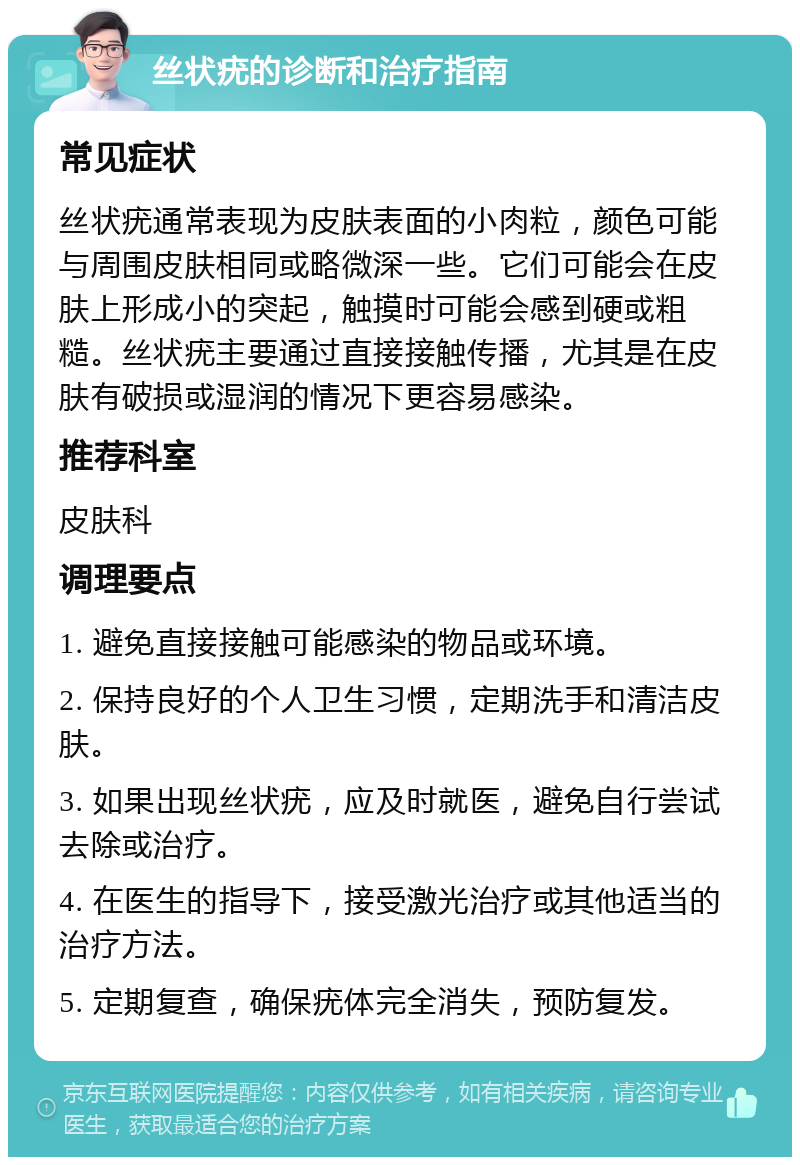 丝状疣的诊断和治疗指南 常见症状 丝状疣通常表现为皮肤表面的小肉粒，颜色可能与周围皮肤相同或略微深一些。它们可能会在皮肤上形成小的突起，触摸时可能会感到硬或粗糙。丝状疣主要通过直接接触传播，尤其是在皮肤有破损或湿润的情况下更容易感染。 推荐科室 皮肤科 调理要点 1. 避免直接接触可能感染的物品或环境。 2. 保持良好的个人卫生习惯，定期洗手和清洁皮肤。 3. 如果出现丝状疣，应及时就医，避免自行尝试去除或治疗。 4. 在医生的指导下，接受激光治疗或其他适当的治疗方法。 5. 定期复查，确保疣体完全消失，预防复发。