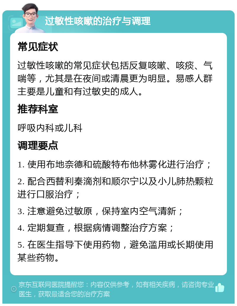 过敏性咳嗽的治疗与调理 常见症状 过敏性咳嗽的常见症状包括反复咳嗽、咳痰、气喘等，尤其是在夜间或清晨更为明显。易感人群主要是儿童和有过敏史的成人。 推荐科室 呼吸内科或儿科 调理要点 1. 使用布地奈德和硫酸特布他林雾化进行治疗； 2. 配合西替利秦滴剂和顺尔宁以及小儿肺热颗粒进行口服治疗； 3. 注意避免过敏原，保持室内空气清新； 4. 定期复查，根据病情调整治疗方案； 5. 在医生指导下使用药物，避免滥用或长期使用某些药物。