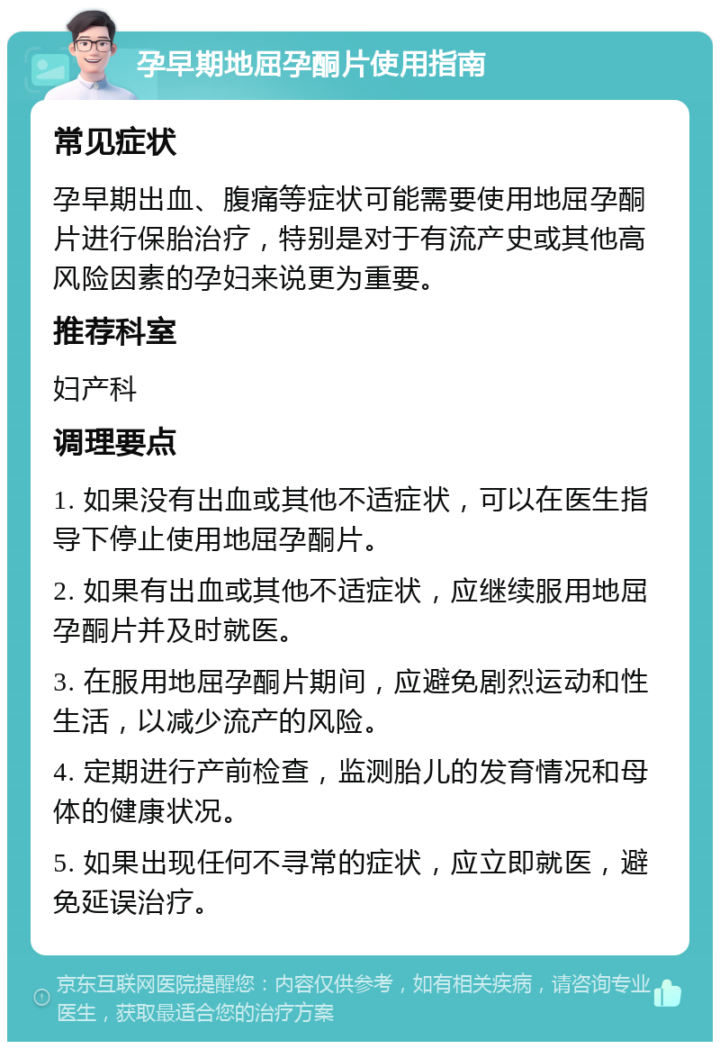 孕早期地屈孕酮片使用指南 常见症状 孕早期出血、腹痛等症状可能需要使用地屈孕酮片进行保胎治疗，特别是对于有流产史或其他高风险因素的孕妇来说更为重要。 推荐科室 妇产科 调理要点 1. 如果没有出血或其他不适症状，可以在医生指导下停止使用地屈孕酮片。 2. 如果有出血或其他不适症状，应继续服用地屈孕酮片并及时就医。 3. 在服用地屈孕酮片期间，应避免剧烈运动和性生活，以减少流产的风险。 4. 定期进行产前检查，监测胎儿的发育情况和母体的健康状况。 5. 如果出现任何不寻常的症状，应立即就医，避免延误治疗。