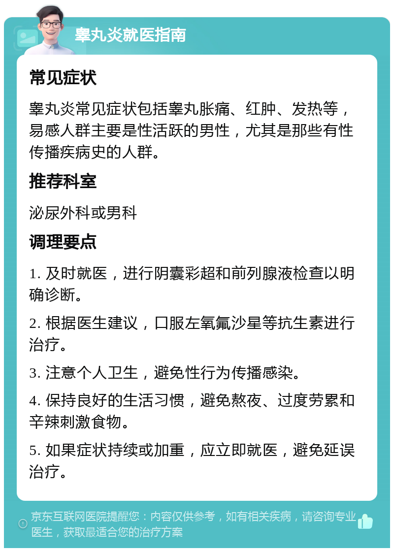 睾丸炎就医指南 常见症状 睾丸炎常见症状包括睾丸胀痛、红肿、发热等，易感人群主要是性活跃的男性，尤其是那些有性传播疾病史的人群。 推荐科室 泌尿外科或男科 调理要点 1. 及时就医，进行阴囊彩超和前列腺液检查以明确诊断。 2. 根据医生建议，口服左氧氟沙星等抗生素进行治疗。 3. 注意个人卫生，避免性行为传播感染。 4. 保持良好的生活习惯，避免熬夜、过度劳累和辛辣刺激食物。 5. 如果症状持续或加重，应立即就医，避免延误治疗。