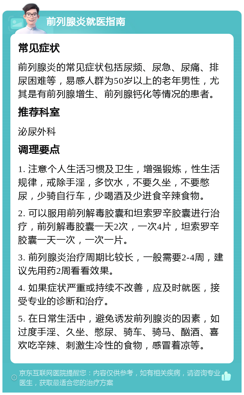 前列腺炎就医指南 常见症状 前列腺炎的常见症状包括尿频、尿急、尿痛、排尿困难等，易感人群为50岁以上的老年男性，尤其是有前列腺增生、前列腺钙化等情况的患者。 推荐科室 泌尿外科 调理要点 1. 注意个人生活习惯及卫生，增强锻炼，性生活规律，戒除手淫，多饮水，不要久坐，不要憋尿，少骑自行车，少喝酒及少进食辛辣食物。 2. 可以服用前列解毒胶囊和坦索罗辛胶囊进行治疗，前列解毒胶囊一天2次，一次4片，坦索罗辛胶囊一天一次，一次一片。 3. 前列腺炎治疗周期比较长，一般需要2-4周，建议先用药2周看看效果。 4. 如果症状严重或持续不改善，应及时就医，接受专业的诊断和治疗。 5. 在日常生活中，避免诱发前列腺炎的因素，如过度手淫、久坐、憋尿、骑车、骑马、酗酒、喜欢吃辛辣、刺激生冷性的食物，感冒着凉等。